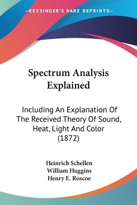 Spectrum Analysis Explained: Including An Explanation Of The Received Theory Of Sound, Heat, Light And Color (1872) by Schellen, Heinrich