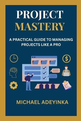 "Project Mastery: A Practical Guide to Managing Projects Like a Pro" Subheading: From Planning to Execution - A Step-by-Step Handbook for Beginners an by Adeyinka, Michael