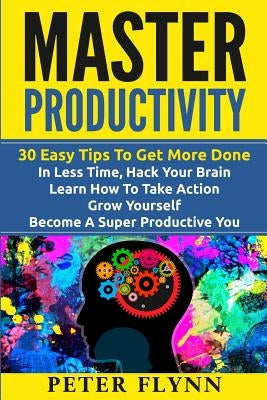 Master Productivity - 30 Easy Tips To Get More Done In Less Time, Hack Your Brain, Learn How To Take Action, Grow Yourself, Become A Super Productive by Flynn, Peter