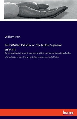 Pain's British Palladio, or, The builder's general assistant: Demonstrating in the most easy and practical method, all the principal rules of architec by Pain, William