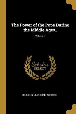 The Power of the Pope During the Middle Ages..; Volume II by Jean Edmé Auguste, Gosselin