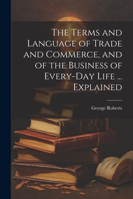The Terms and Language of Trade and Commerce, and of the Business of Every-Day Life ... Explained by Roberts, George