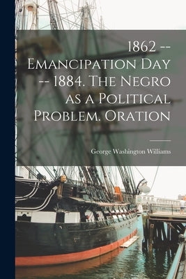 1862 -- Emancipation day -- 1884. The Negro as a Political Problem. Oration by Williams, George Washington