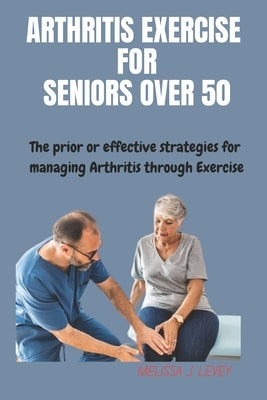 Arthritis Exercises for Seniors Over 50: The prior or effective strategies and techniques for managing Arthritis through exercise by J. Levey, Melissa