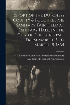 Report of the Dutchess County & Poughkeepsie Sanitary Fair, Held at Sanitary Hall, in the City of Poughkeepsie, From March 15 to March 19, 1864 by Poughkeepsie, N. Y. Dutchess County an