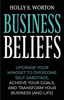 Business Beliefs: Upgrade Your Mindset to Overcome Self-Sabotage, Achieve Your Goals, and Transform Your Business (and Life) by Worton, Holly E.