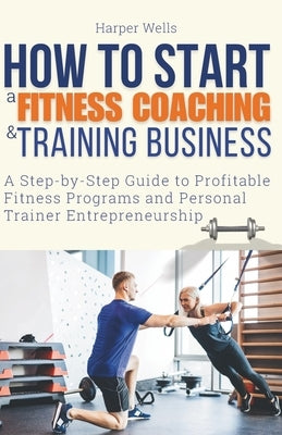 How to Start a Fitness Coaching and Training Business: A Step-by-Step Guide to Profitable Fitness Programs and Personal Trainer Entrepreneurship by Wells, Harper