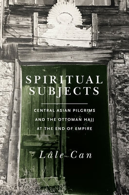 Spiritual Subjects: Central Asian Pilgrims and the Ottoman Hajj at the End of Empire by Can, Lale