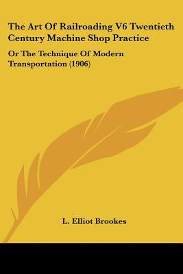 The Art Of Railroading V6 Twentieth Century Machine Shop Practice: Or The Technique Of Modern Transportation (1906) by Brookes, L. Elliot