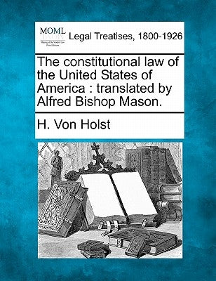 The Constitutional Law of the United States of America: Translated by Alfred Bishop Mason. by Von Holst, H.