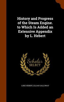 History and Progress of the Steam Engine. to Which Is Added an Extensive Appendix by L. Hebert by Hebert, Luke