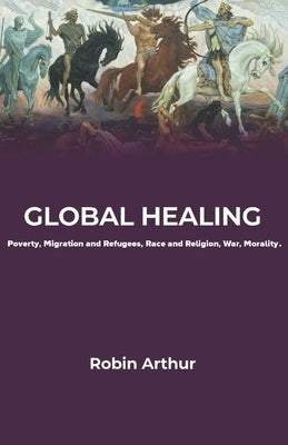 Global Healing: Poverty, Migration and Refugees, Race and Religion, War, Morality by Arthur, Robin