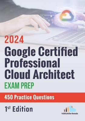 Google Certified Professional Cloud Architect Exam Prep 450 Practice Questions: 1st Edition - 2024 by Reads, Versatile