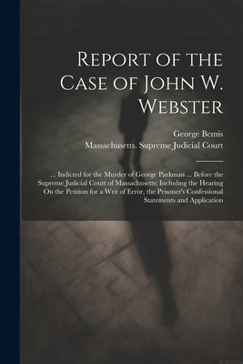 Report of the Case of John W. Webster: ... Indicted for the Murder of George Parkman ... Before the Supreme Judicial Court of Massachusetts; Including by Bemis, George