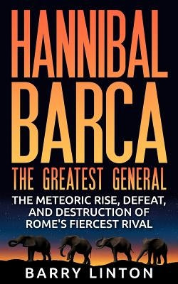 Hannibal Barca, The Greatest General: The Meteoric Rise, Defeat, And Destruction Of Rome's Fiercest Rival by Linton, Barry