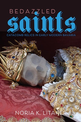 Bedazzled Saints: Catacomb Relics in Early Modern Bavaria by Litaker, Noria K.