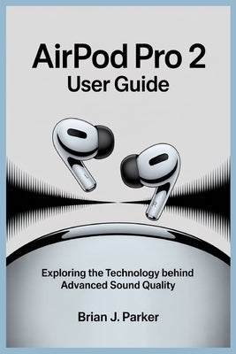 Airpod Pro 2 User Guide: Exploring the Technology Behind Advanced Sound Quality by Parker, Brian J.