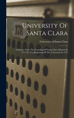 University Of Santa Clara: A History From The Founding Of Santa Clara Mission In 1777 To The Beginning Of The University In 1912 by University of Santa Clara
