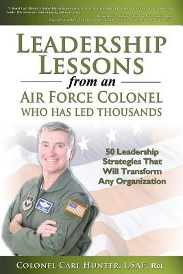 Leadership Lessons from an Air Force Colonel Who Has Led Thousands: 50 Leadership Strategies That Will Transform Any Organization by Hunter, Carl