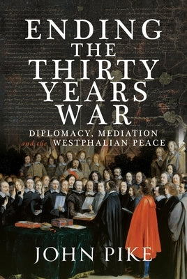 Ending the Thirty Years War: Diplomacy, Mediation and the Westphalian Peace by Pike, John
