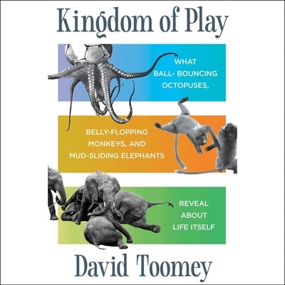 Kingdom of Play: What Ball-Bouncing Octopuses, Belly-Flopping Monkeys, and Mud-Sliding Elephants Reveal about Life Itself by Toomey, David