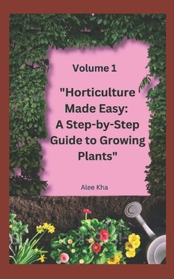 "Horticulture Made Easy: A Step-by-Step Guide to Growing Plants" Volume 1 by Kha, Alee