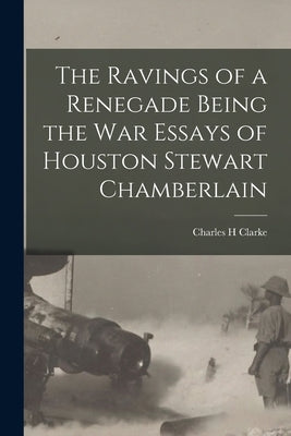 The Ravings of a Renegade Being the War Essays of Houston Stewart Chamberlain by Clarke, Charles H.