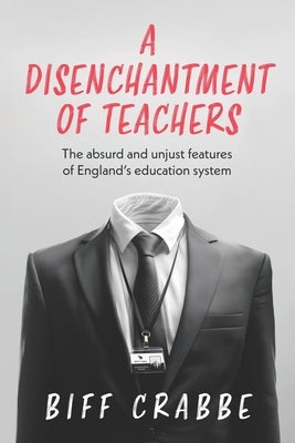 A Disenchantment of Teachers: The absurd and unjust features of England's education system by Crabbe, Biff