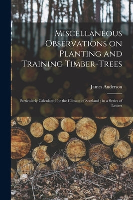 Miscellaneous Observations on Planting and Training Timber-trees: Particularly Calculated for the Climate of Scotland; in a Series of Letters by Anderson, James 1739-1808