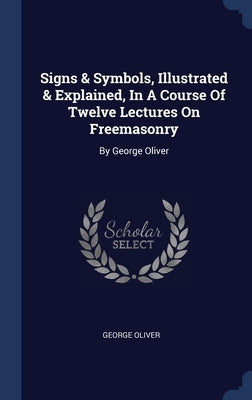 Signs & Symbols, Illustrated & Explained, In A Course Of Twelve Lectures On Freemasonry: By George Oliver by Oliver, George