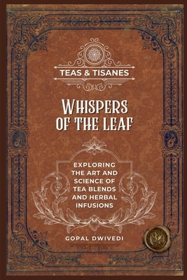 Teas & Tisanes: Whispers of the Leaf: Exploring the Art and Science of Tea Blends and Herbal Infusions by Gopal Dwivedi