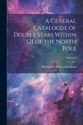 A General Catalogue of Double Stars Within 121 of the North Pole; Volume 2 by Burnham, Sherburne Wesley