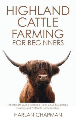 Highland Cattle Farming for Beginners: The Ultimate Guide to Raising Hardy Cows, Sustainable Grazing, and Profitable Homesteading by Chapman, Harlan