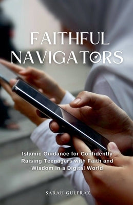 Faithful Navigators: Islamic Guidance for Confidently Raising Teenagers with Faith & Wisdom in a Digital World by Gulfraz, Sarah