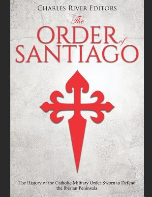 The Order of Santiago: The History of the Catholic Military Order Sworn to Defend the Iberian Peninsula by Charles River