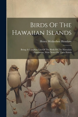 Birds Of The Hawaiian Islands: Being A Complete List Of The Birds Of The Hawaiian Possessions, With Notes On Their Habits by Henshaw, Henry Wetherbee