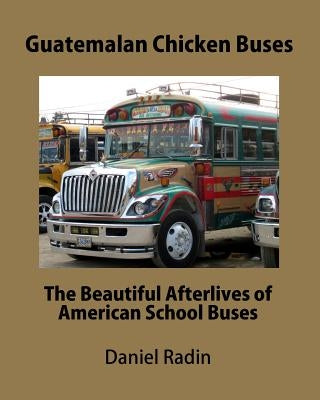 Guatemalan Chicken Buses: The Beautiful Afterlives of American School Buses by Radin, Daniel