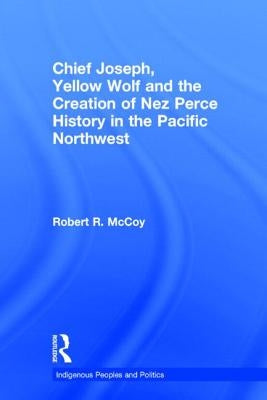 Chief Joseph, Yellow Wolf and the Creation of Nez Perce History in the Pacific Northwest by McCoy, Robert Ross