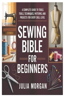 Sewing Bible for Beginners: A Complete Guide to Tools, Techniques, Patterns, and Projects for Every Skill Level by Morgan, Julia