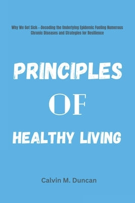 Principles Of Healthy Living: Why We Get Sick---Decoding the Underlying Epidemic Fueling Numerous Chronic Diseases and Strategies for Resilience by M. Duncan, Calvin