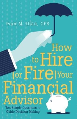 How to Hire (or Fire) Your Financial Advisor: Ten Simple Questions to Guide Decision Making by Illán, Cfs Ivan M.