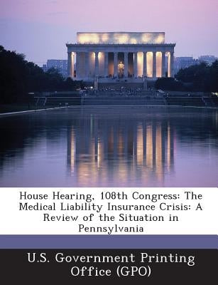 House Hearing, 108th Congress: The Medical Liability Insurance Crisis: A Review of the Situation in Pennsylvania by U. S. Government Printing Office (Gpo)