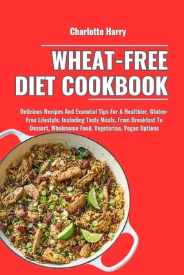 Wheat-Free Diet Cookbook: Delicious Recipes And Essential Tips For A Healthier, Gluten-Free Lifestyle. Including Tasty Meals, From Breakfast To by Harry, Charlotte