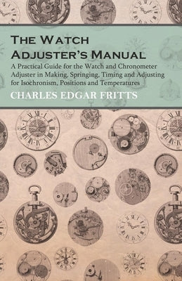 The Watch Adjuster's Manual - A Practical Guide for the Watch and Chronometer Adjuster in Making, Springing, Timing and Adjusting for Isochronism, Pos by Fritts, Charles Edgar