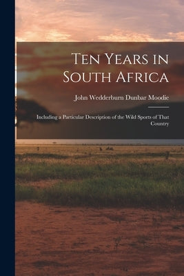 Ten Years in South Africa: Including a Particular Description of the Wild Sports of That Country by Wedderburn Dunbar Moodie, John