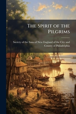 The Spirit of the Pilgrims: An Oration Delivered Before the Society of the Sons of New England of Philadelphia December 22d, 1846, in Commemoration of by Society of the Sons of New England of Th