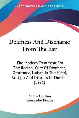 Deafness And Discharge From The Ear: The Modern Treatment For The Radical Cure Of Deafness, Otorrhoea, Noises In The Head, Vertigo, And Distress In Th by Sexton, Samuel