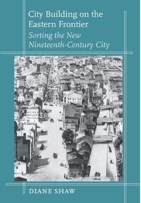 City Building on the Eastern Frontier: Sorting the New Nineteenth-Century City by Shaw, Diane