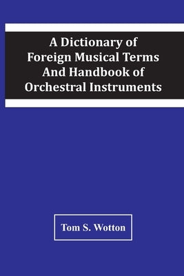 A Dictionary Of Foreign Musical Terms And Handbook Of Orchestral Instruments by S. Wotton, Tom