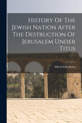 History Of The Jewish Nation After The Destruction Of Jerusalem Under Titus by Edersheim, Alfred